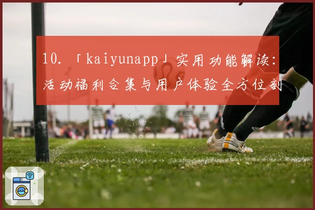 10. 「kaiyunapp」实用功能解读：活动福利合集与用户体验全方位剖析