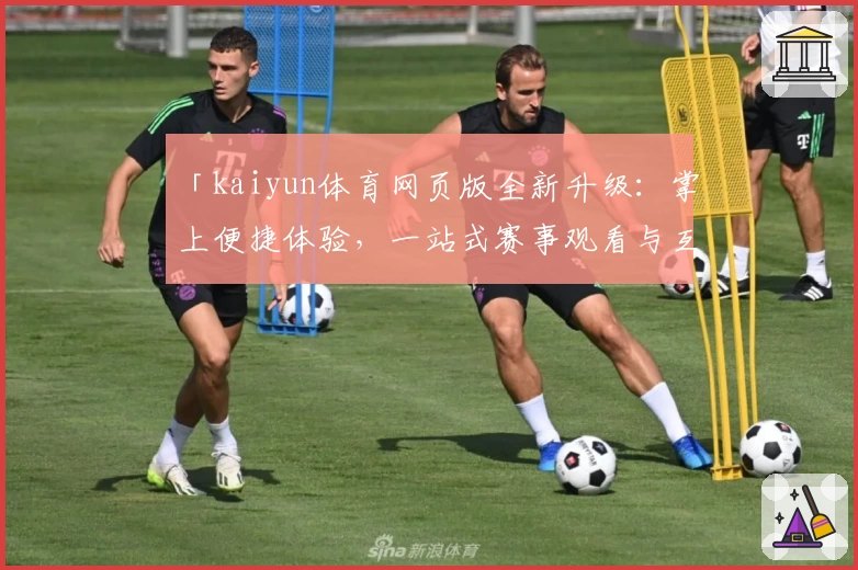 「kaiyun体育网页版全新升级：掌上便捷体验，一站式赛事观看与互动指南」