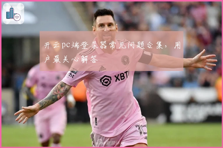 开云pc端登录器常见问题合集,用户最关心解答