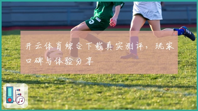 开云体育综合下载真实测评，玩家口碑与体验分享