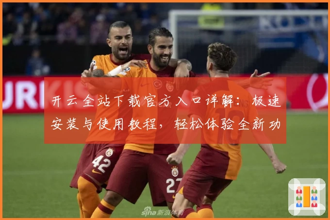 开云全站下载官方入口详解：极速安装与使用教程，轻松体验全新功能亮点